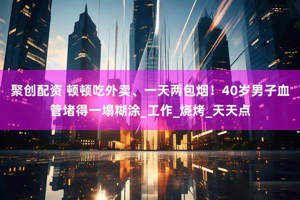 聚创配资 顿顿吃外卖、一天两包烟！40岁男子血管堵得一塌糊涂_工作_烧烤_天天点