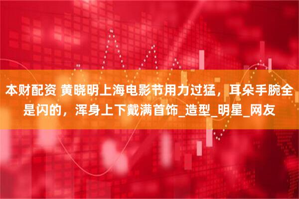 本财配资 黄晓明上海电影节用力过猛，耳朵手腕全是闪的，浑身上下戴满首饰_造型_明星_网友