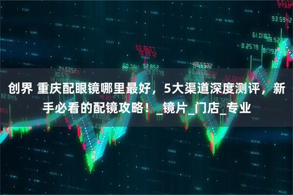 创界 重庆配眼镜哪里最好，5大渠道深度测评，新手必看的配镜攻略！_镜片_门店_专业