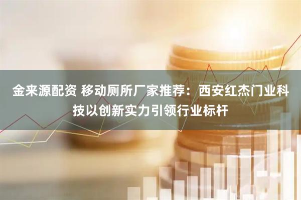 金来源配资 移动厕所厂家推荐：西安红杰门业科技以创新实力引领行业标杆