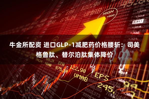 牛金所配资 进口GLP-1减肥药价格腰斩：司美格鲁肽、替尔泊肽集体降价