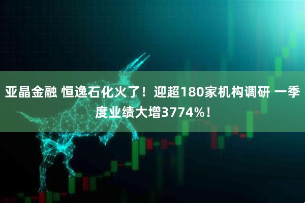 亚晶金融 恒逸石化火了！迎超180家机构调研 一季度业绩大增3774%！