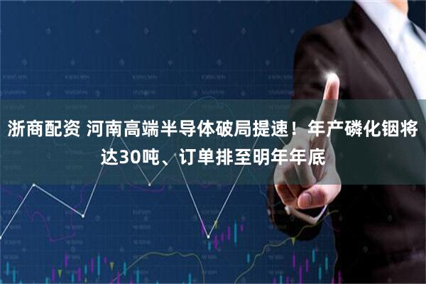浙商配资 河南高端半导体破局提速！年产磷化铟将达30吨、订单排至明年年底