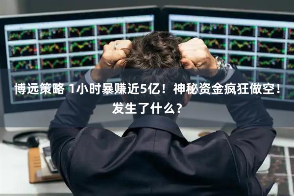博远策略 1小时暴赚近5亿！神秘资金疯狂做空！发生了什么？