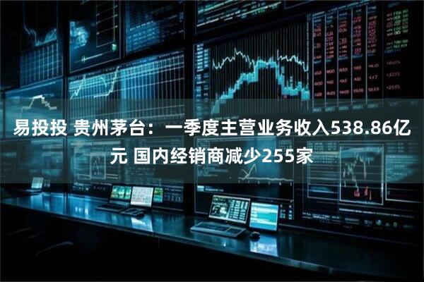 易投投 贵州茅台：一季度主营业务收入538.86亿元 国内经销商减少255家